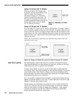 Page 11INSTALLATION AND SETUP
2-8
Roadster/Vista User’s Manual
Using a 5:4 Screen with “S” Models
With one exception, XGA images will—
by default—resize to fill an SXGA screen
with “S” models. The exception
(illustrated in Figure 2.7) is that video
signals will retain their aspect ratio—fill
the screen by increasing Vertical Stretch
to slightly expand the image to the top and
bottom edges of the screen. For details,
see 3.6, Adjusting the Image.
Using a 4:3 Screen with “S” Models
If you are using a 4:3 screen...