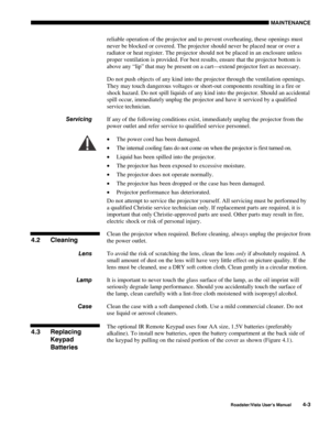 Page 102MAINTENANCE
Roadster/Vista User’s Manual4-3
reliable operation of the projector and to prevent overheating, these openings must
never be blocked or covered. The projector should never be placed near or over a
radiator or heat register. The projector should not be placed in an enclosure unless
proper ventilation is provided. For best results, ensure that the projector bottom is
above any “lip” that may be present on a cart—extend projector feet as necessary.
Do not push objects of any kind into the...