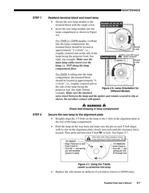 Page 106MAINTENANCE
Roadster/Vista User’s Manual4-7
Reattach terminal block and insert lamp
• Secure the new lamp module to the
terminal block with the single screw.
• Insert the new lamp module into the
lamp compartment as shown in Figure
4.6.
For 700W or 1200W models: Looking
into the lamp compartment, the
terminal block should be located at
approximately “3 o’clock”, i.e.,
roughly centered and on the side of the
lamp facing the projector front. See
right, top example. Make sure the
main lamp cables travel...