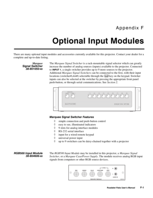 Page 144Appendix F
Optional Input Modules
Roadster/Vista User’s ManualF-1
There are many optional input modules and accessories currently available for this projector. Contact your dealer for a
complete and up-to-date listing.
The Marquee Signal Switcher is a rack-mountable signal selector which can greatly
increase the number of analog sources (inputs) available to the projector. Connected
to 
INPUT 1, a single switcher provides up to 9 more sources to the projector.
Additional Marquee Signal Switchers can be...