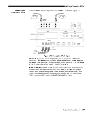 Page 20INSTALLATION AND SETUP
Roadster/Vista User’s Manual2-17
Connect a YPbPr signal (component video) to INPUT 1 as shown in Figure 2.18.
Figure 2.18. Connecting YPbPr Signal
NOTES: 1) If, for some reason, the projector fails to recognize a YPbPr signal,
specify this Color Space option within the Image Settings menu. See 3.6, Adjusting
the Image. 2) Do not connect digital component signals (known as YCbCr) to 
INPUT
1
. Use the appropriate digital interface installed at INPUT 2.
AUDIO for INPUT 1 (STANDARD ON...