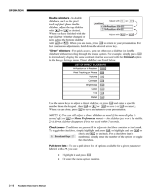 Page 57OPERATION
3-16
Roadster/Vista User’s Manual
Double slidebars - In double
slidebars, such as the pixel
tracking/pixel phase double
slidebar, adjust the top slidebar
with 
 or  as desired.
When you have finished with the
top slidebar (whether changed or
not), adjust the bottom slidebar
with 
ON or OFF. When you are done, press Exi t to return to your presentation. For
fast continuous adjustments, hold down the desired arrow key.
“Direct” slidebars - For quick access, you can often use a slidebar (or...