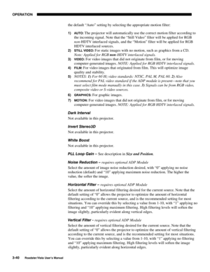 Page 81OPERATION
3-40
Roadster/Vista User’s Manual
the default “Auto” setting by selecting the appropriate motion filter:
1) AUTO: The projector will automatically use the correct motion filter according to
the incoming signal. Note that the “Still Video” filter will be applied for RGB
non-HDTV interlaced signals, and the “Motion” filter will be applied for RGB
HDTV interlaced sources.
2) STILL VIDEO: For static images with no motion, such as graphics from a CD.
Note: Applied for RGB non-HDTV interlaced...