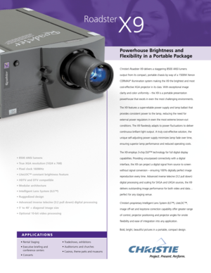 Page 1• Rental Staging
• Executive briefing and 
conference centers
• Concerts• Tradeshows, exhibitions
• Auditoriums and churches
• Casinos, theme parks and museums
Roadster
X9
Powerhouse Brightness and
Flexibility in a Portable Package
Christie’s Roadster X9 delivers a staggering 8500 ANSI lumens 
output from its compact, portable chassis by way of a 1500W Xenon
CERMAX
®illumination system making the X9 the brightest and most
cost-effective XGA projector in its class. With exceptional image
clarity and color...