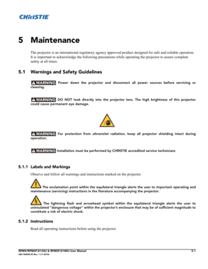 Page 103RPMX/RPMSP-D132U & RPMSP-D180U User Manual5-1020-100245-03 Rev. 1 (11-2010)
5 Maintenance
The projector is an international regulatory agency approved product designed for safe and reliable operation. 
It is important to acknowledge the following precautions while operating the projector to assure complete 
safety at all times.
5.1 Warnings and Safety Guidelines
 Power down the projector and disconnect all power sources before servicing or
cleaning.
 DO NOT look directly into the projector lens. The high...