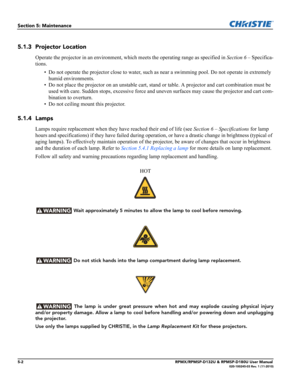 Page 1045-2RPMX/RPMSP-D132U & RPMSP-D180U User Manual020-100245-03 Rev. 1 (11-2010)
Section 5: Maintenance
5.1.3 Projector Location 
Operate the projector in an environment, which meets the operating range as specified in Section 6 – Specifica-
tions.
• Do not operate the projector close to water, such as near a swimming pool. Do not operate in extremely 
humid environments.
• Do not place the projector on an unstable cart, stand or table. A projector and cart combination must be 
used with care. Sudden stops,...