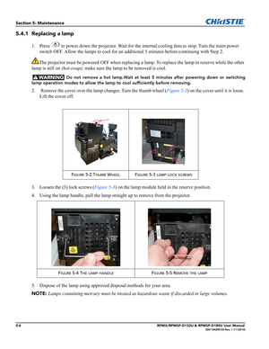 Page 1085-6RPMX/RPMSP-D132U & RPMSP-D180U User Manual020-100245-03 Rev. 1 (11-2010)
Section 5: Maintenance
5.4.1 Replacing a lamp
1. Press   to power down the projector. Wait for the internal cooling fans to stop. Turn the main power 
switch OFF. Allow the lamps to cool for an additional 5 minutes before continuing with Step 2. 
The projector must be powered OFF when replacing a lamp. To replace the lamp in reserve while the other 
lamp is still on (hot-swap), make sure the lamp to be removed is cool. 
 Do not...