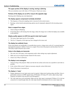 Page 1126-2RPMX/RPMSP-D132U & RPMSP-D180U User Manual020-100245-03 Rev. 1 (11-2010)
Section 6: Troubleshooting
The upper portion of the display is waving, tearing or jittering
This can sometimes occur with video or VCR sources. Check your source.
Portions of the display are cut off or wrap to the opposite edge
Resizing and/or blanking may need adjustment.
The display appears compressed (vertically stretched)
1. The frequency of the pixel sampling clock is incorrect for the current source.
2. Resizing, vertical...