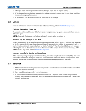 Page 113Section 6: Troubleshooting
RPMX/RPMSP-D132U & RPMSP-D180U User Manual6-3020-100245-03 Rev. 1 (11-2010)
3. The input signal and/or signal cables carrying the input signal may be of poor quality.
4. If the distance between the input source device and the projector is greater than 25 feet, signal amplifica-
tion/conditioning may be required.
5. If the source is a VCR or off-air broadcast, detail may be set too high.
6.2 Lamps 
For more information on lamp operation modes and auto-switching, refer to 4.10.1...