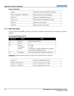 Page 128C-2RPMX/RPMSP-D132U & RPMSP-D180U User Manual020-100245-03 Rev. 1 (11-2010)
Appendix C: System Integration
Query Command
C.1.1 Real Time Event
Use the serial command RTE to specify an action that is initiated at a particular time or based on an external 
stimulus.
For General Purpose IO “G”
Example 2.
 Projector powers up when a switch on the external device is turned on.
(GIO?)Request the state and configuration of all pins
(GIO! “HHLLHLH” “OOIOOOI”) Reply with pin state and configuration
(GIO? C2)...