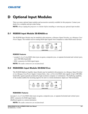 Page 129RPMX/RPMSP-D132U & RPMSP-D180U User ManualD-1020-100245-03 Rev. 1 (11-2010)
D Optional Input Modules
There are many optional input modules and accessories currently available for this projector. Contact your 
dealer for a complete and up-to-date listing.
NOTE: Always unplug the projector or switcher before installing or removing any optional input module.
D.1 RGB500 Input Module 38-804606-xx
The RGB500 Input Module may be installed in this projector, a Marquee Signal Switcher, or a Marquee Case/
Power...