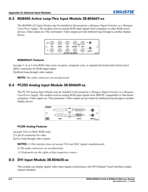 Page 130D-2RPMX/RPMSP-D132U & RPMSP-D180U User Manual020-100245-03 Rev. 1 (11-2010)
Appendix D: Optional Input Modules
D.3 RGB400 Active Loop-Thru Input Module 38-804607-xx
The RGB400 ALT Input Module may be installed in this projector, a Marquee Signal Switcher, or a Marquee 
Case/Power Supply. The module receives analog RGB input signals from computers or other RGB source 
devices. Video inputs are 75Ω
 terminated. Video outputs provide buffered loop-through to another display 
device.
RGB400ALT Features...