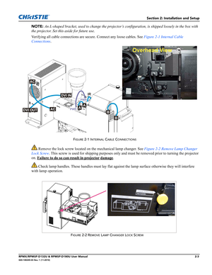 Page 15Section 2: Installation and Setup
RPMX/RPMSP-D132U & RPMSP-D180U User Manual2-3020-100245-03 Rev. 1 (11-2010)
NOTE: An L-shaped bracket, used to change the projector’s configuration, is shipped loosely in the box with 
the projector. Set this aside for future use.
Verifying all cable connections are secure. Connect any loose cables. See Figure 2-1 Internal Cable 
Connections.
 Remove the lock screw located on the mechanical lamp changer. See Figure 2-2 Remove Lamp Changer 
Lock Screw. This screw is used...