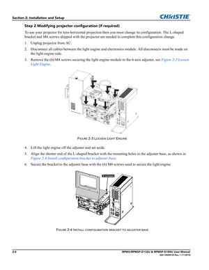 Page 162-4RPMX/RPMSP-D132U & RPMSP-D180U User Manual020-100245-03 Rev. 1 (11-2010)
Section 2: Installation and Setup
Step 2 Modifying projector configuration (if required)
To use your projector for lens-horizontal projection then you must change its configuration. The L-shaped 
bracket and M6 screws shipped with the projector are needed to complete this configuration change.
1. Unplug projector from AC.
2. Disconnect all cables between the light engine and electronics module. All disconnects must be made on...