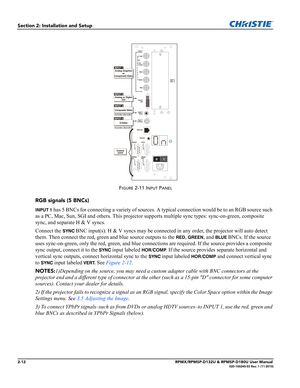 Page 242-12RPMX/RPMSP-D132U & RPMSP-D180U User Manual020-100245-03 Rev. 1 (11-2010)
Section 2: Installation and Setup
FIGURE 2-11 INPUT PANEL
RGB signals (5 BNCs) 
INPUT 1 has 5 BNCs for connecting a variety of sources. A typical connection would be to an RGB source such 
as a PC, Mac, Sun, SGI and others. This projector supports multiple sync types: sync-on-green, composite 
sync, and separate H & V syncs.
Connect the 
SYNC BNC input(s). H & V syncs may be connected in any order, the projector will auto detect...