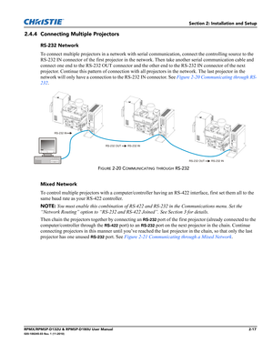 Page 29Section 2: Installation and Setup
RPMX/RPMSP-D132U & RPMSP-D180U User Manual2-17020-100245-03 Rev. 1 (11-2010)
2.4.4 Connecting Multiple Projectors
RS-232 Network
To connect multiple projectors in a network with serial communication, connect the controlling source to the 
RS-232 IN connector of the first projector in the network. Then take another serial communication cable and 
connect one end to the RS-232 OUT connector and the other end to the RS-232 IN connector of the next 
projector. Continue this...