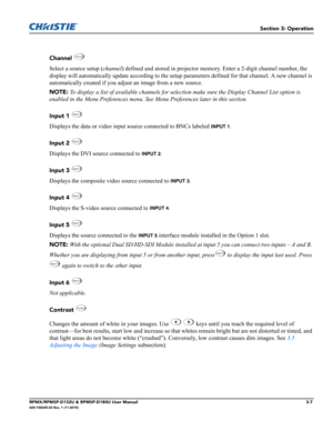 Page 41Section 3: Operation
RPMX/RPMSP-D132U & RPMSP-D180U User Manual3-7020-100245-03 Rev. 1 (11-2010)
Channel 
Select a source setup (channel) defined and stored in projector memory. Enter a 2-digit channel number, the 
display will automatically update according to the setup parameters defined for that channel. A new channel is 
automatically created if you adjust an image from a new source.
NOTE: To display a list of available channels for selection make sure the Display Channel List option is 
enabled in...