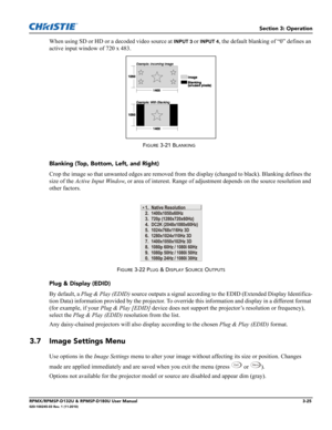 Page 59Section 3: Operation
RPMX/RPMSP-D132U & RPMSP-D180U User Manual3-25020-100245-03 Rev. 1 (11-2010)
When using SD or HD or a decoded video source at INPUT 3 or INPUT 4, the default blanking of “0” defines an 
active input window of 720 x 483.
Blanking (Top, Bottom, Left, and Right)
Crop the image so that unwanted edges are removed from the display (changed to black). Blanking defines the 
size of the Active Input Window, or area of interest. Range of adjustment depends on the source resolution and 
other...