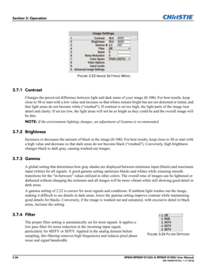 Page 603-26RPMX/RPMSP-D132U & RPMSP-D180U User Manual020-100245-03 Rev. 1 (11-2010)
Section 3: Operation
3.7.1 Contrast
Changes the perceived difference between light and dark areas of your image (0-100). For best results, keep 
close to 50 or start with a low value and increase so that whites remain bright but are not distorted or tinted, and 
that light areas do not become white (“crushed”). If contrast is set too high, the light parts of the image lose 
detail and clarity. If set too low, the light areas...