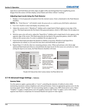 Page 663-32RPMX/RPMSP-D132U & RPMSP-D180U User Manual020-100245-03 Rev. 1 (11-2010)
Section 3: Operation
input drives until both black and white edges are just visible and distinguished from neighboring pixels. 
Images from this source will then display correct blacks and whites without “crushing”.
Adjusting Input Levels Using the Peak Detector
1. Display a 16 level grayscale test pattern from the external source. Enter a checkmark in the Peak Detector 
checkbox. 
NOTE: The “Peak Detector” will initially render...