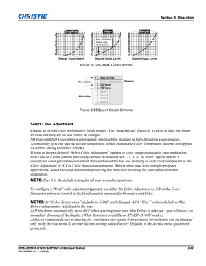 Page 67Section 3: Operation
RPMX/RPMSP-D132U & RPMSP-D180U User Manual3-33020-100245-03 Rev. 1 (11-2010)
FIGURE 3-32 GAMMA TABLE OPTIONS
FIGURE 3-33 SELECT COLOR OPTIONS
Select Color Adjustment
Choose an overall color performance for all images. The “Max Drives” drives all 3 colors at their maximum 
level so that they are on and cannot be changed. 
SD Video and HD Video apply a color gamut optimized for standard or high-definition video sources. 
Alternatively, you can specify a color temperature, which enables...