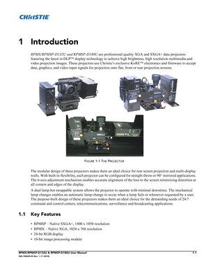 Page 9RPMX/RPMSP-D132U & RPMSP-D180U User Manual1-1020-100245-03 Rev. 1 (11-2010)
                           
1 Introduction
RPMX/RPMSP-D132U and RPMSP-D180U are professional quality XGA and SXGA+ data projectors 
featuring the latest in DLP™ display technology to achieve high brightness, high resolution multimedia and 
video projection images. These projectors use Christie’s exclusive KoRE™ electronics and firmware to accept 
data, graphics, and video input signals for projection onto flat, front or rear...