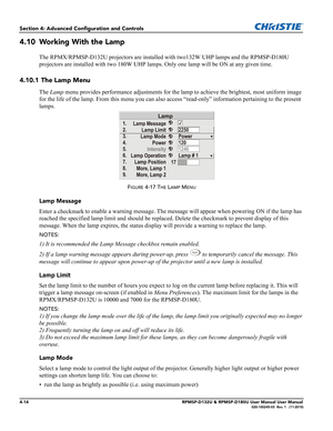 Page 824-14RPMSP-D132U & RPMSP-D180U User Manual User Manual020-100245-03  Rev. 1   (11-2010)
Section 4: Advanced Configuration and Controls
4.10 Working With the Lamp
The RPMX/RPMSP-D132U projectors are installed with two132W UHP lamps and the RPMSP-D180U 
projectors are installed with two 180W UHP lamps. Only one lamp will be ON at any given time.
4.10.1 The Lamp Menu
The Lamp menu provides performance adjustments for the lamp to achieve the brightest, most uniform image 
for the life of the lamp. From this...