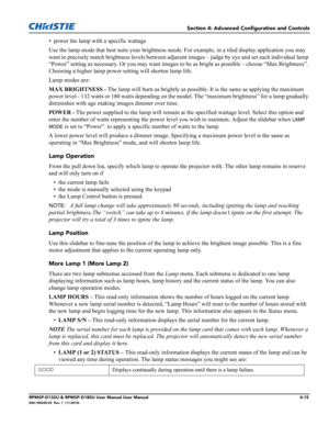 Page 83Section 4: Advanced Configuration and Controls
RPMSP-D132U & RPMSP-D180U User Manual User Manual4-15020-100245-03  Rev. 1  (11-2010)
• power the lamp with a specific wattage
Use the lamp mode that best suits your brightness needs. For example, in a tiled display application you may 
want to precisely match brightness levels between adjacent images – judge by eye and set each individual lamp 
“Power” setting as necessary. Or you may want images to be as bright as possible – choose “Max Brightness”....