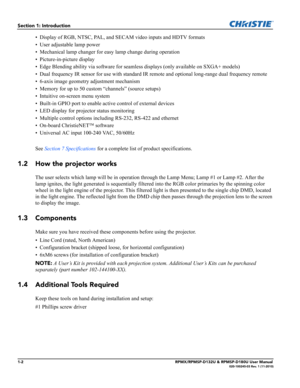 Page 101-2RPMX/RPMSP-D132U & RPMSP-D180U User Manual020-100245-03 Rev. 1 (11-2010)
Section 1: Introduction
• Display of RGB, NTSC, PAL, and SECAM video inputs and HDTV formats
• User adjustable lamp power
• Mechanical lamp changer for easy lamp change during operation
• Picture-in-picture display
• Edge Blending ability via software for seamless displays (only available on SXGA+ models)
• Dual frequency IR sensor for use with standard IR remote and optional long-range dual frequency remote
• 6-axis image...