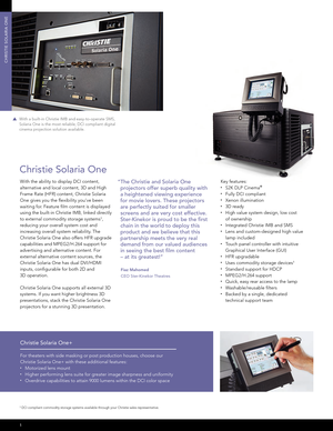 Page 2CHRISTIE SOLARIA ONE
Key features:•  S2K DLP Cinema®
• 
Fully DCI compliant• Xenon illumination• 3D ready• High value system design, low cost 
  of ownership
• Integrated Christie IMB and SMS• Lens and custom-designed high value  
  lamp included
• Touch panel controller with intuitive  
  Graphical User Interface (GUI)
• HFR upgradable• Uses commodity storage devices1
• Standard support for HDCP• MPEG2/H.264 support• Quick, easy rear access to the lamp• Washable/reusable fi lters• Backed by a single,...