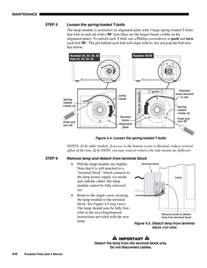 Page 105MAINTENANCE
4-6
Roadster/Vista User’s Manual
Loosen the spring-loaded T-bolts
The lamp module is secured to its alignment plate with 3 large spring-loaded T-bolts
that lock in-and-out with a 90° turn (they are the largest heads visible on the
alignment plate). To unlock each T-bolt, use a Phillips screwdriver to push and turn
each bolt 90°. The pin behind each bolt will align with its slot and pop the bolt free.
See below.
Figure 4.4. Loosen the spring-loaded T-bolts
NOTES: 1) In older models, if access...