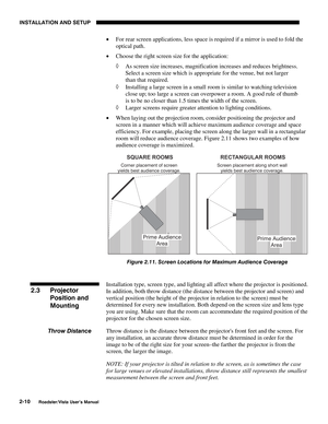 Page 13INSTALLATION AND SETUP
2-10
Roadster/Vista User’s Manual
• For rear screen applications, less space is required if a mirror is used to fold the
optical path.
• Choose the right screen size for the application:
◊ As screen size increases, magnification increases and reduces brightness.
Select a screen size which is appropriate for the venue, but not larger
than that required.
◊ Installing a large screen in a small room is similar to watching television
close up; too large a screen can overpower a room. A...