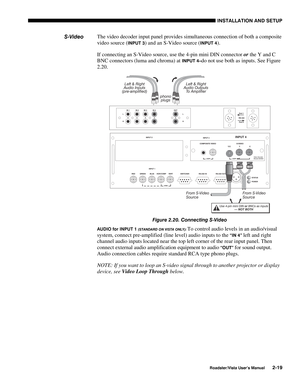 Page 22INSTALLATION AND SETUP
Roadster/Vista User’s Manual2-19
The video decoder input panel provides simultaneous connection of both a composite
video source (
INPUT 3) and an S-Video source (INPUT 4).
If connecting an S-Video source, use the 4-pin mini DIN connector or the Y and C
BNC connectors (luma and chroma) at 
INPUT 4–do not use both as inputs. See Figure
2.20.
Figure 2.20. Connecting S-Video
AUDIO for INPUT 1 (STANDARD ON VISTA ONLY): To control audio levels in an audio/visual
system, connect...