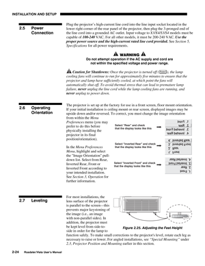 Page 27INSTALLATION AND SETUP
2-24
Roadster/Vista User’s Manual
Plug the projector’s high-current line cord into the line input socket located in the
lower right corner of the rear panel of the projector, then plug the 3-pronged end of
the line cord into a grounded AC outlet. Input voltage to X3/X4/S3/S4 models must be
capable of 100-240 VAC. For all other models, it must be 200-240 VAC. Use the
proper power source and the high-current rated line cord provided. See Section 5,
Specifications for all power...