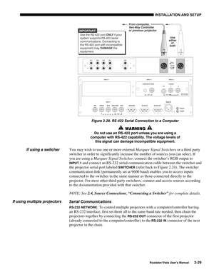 Page 32INSTALLATION AND SETUP
Roadster/Vista User’s Manual2-29
Figure 2.28. RS-422 Serial Connection to a Computer
 WARNING 
Do not use an RS-422 port unless you are using a
computer with RS-422 capability. The voltage levels of
this signal can damage incompatible equipment.
You may wish to use one or more external Marquee Signal Switchers or a third party
switcher in order to significantly increase the number of sources you can select. If
you are using a Marquee Signal Switcher, connect the switcher’s RGB...