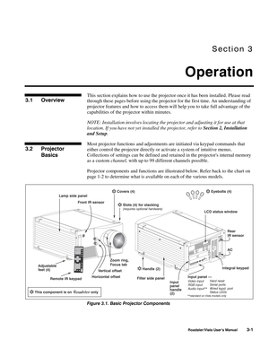 Page 42Section 3
Operation
Roadster/Vista User’s Manual3-1
This section explains how to use the projector once it has been installed. Please read
through these pages before using the projector for the first time. An understanding of
projector features and how to access them will help you to take full advantage of the
capabilities of the projector within minutes.
NOTE: Installation involves locating the projector and adjusting it for use at that
location. If you have not yet installed the projector, refer to...