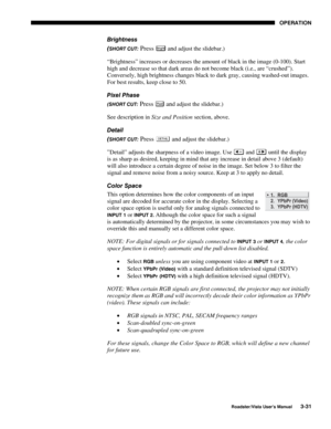 Page 72OPERATION
Roadster/Vista User’s Manual3-31
Brightness
(
SHORT CUT: Press Bright and adjust the slidebar.)
“Brightness” increases or decreases the amount of black in the image (0-100). Start
high and decrease so that dark areas do not become black (i.e., are “crushed”).
Conversely, high brightness changes black to dark gray, causing washed-out images.
For best results, keep close to 50.
Pixel Phase
(SHORT CUT: Press Pixel and adjust the slidebar.)
See description in Size and Position section, above....