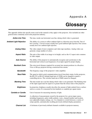 Page 122Appendix A
Glossary
Roadster/Vista User’s ManualA-1
This appendix defines the specific terms used in this manual as they apply to this projector. Also included are other
general terms commonly used in the projection industry.
The time, inside one horizontal scan line, during which video is generated.
The ability of a screen to reflect ambient light in a direction away from the line of
best viewing. Curved screens usually have good ambient light rejection. Flat screens
usually have less ambient light...