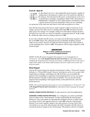 Page 86OPERATION
Roadster/Vista User’s Manual3-45
Front IR / Back IR
As described in Section 2, the standard IR remote keypad is capable of
sending data to the projector in either one of two protocols called 
A or
B. Likewise, the front and rear IR sensors on the projector can be set to
accept IR data accordingly, responding to 
A, B or both. The projector’s
A or B default is adequate for most single-projector installations. Select
a specific protocol to prevent interference when you are controlling
two...