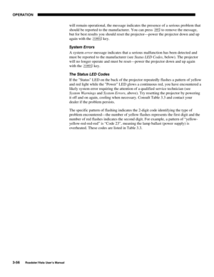 Page 97OPERATION
3-56
Roadster/Vista User’s Manual
will remain operational, the message indicates the presence of a serious problem that
should be reported to the manufacturer. You can press 
 to remove the message,
but for best results you should reset the projector—power the projector down and up
again with the 
 key.
System Errors
A system error message indicates that a serious malfunction has been detected and
must be reported to the manufacturer (see Status LED Codes, below). The projector
will no longer...
