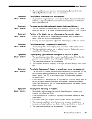 Page 114MAINTENANCE
Roadster/Vista User’s Manual4-15
8. The source (if non-video) may need sync tip clamping. Enter a check in the
Clamp Tip box found in the Input Levels submenu.
The display is reversed and/or upside-down…
1. The projectors image orientation is not set correctly for the current installation.
Refer to 2.6, Operating Orientation to set the projectors image orientation to
match your installation.
The upper portion of the display is waving, tearing or jittering…
1. This can sometimes occur with...