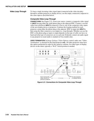 Page 23INSTALLATION AND SETUP
2-20
Roadster/Vista User’s Manual
To loop a single incoming video signal input (connected at the video decoder)
through to another projector or display device, use the empty connector(s) adjacent to
this same input as described below.
Composite Video Loop Through
CONNECTIONS: See Figure 2.21. From your source, connect a composite video signal
to 
INPUT 3 using either the small phono plug or the adjacent BNC. Connect a second
cable from whichever 
INPUT 3 connector is free to one of...