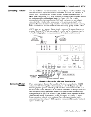 Page 26INSTALLATION AND SETUP
Roadster/Vista User’s Manual2-23
You may wish to use one or more external Marquee Signal Switchers or a third party
switcher in order to significantly increase the number of sources you can select. If
you are using a Marquee Signal Switcher, connect the switcher’s RGB output to
INPUT 1 and connect an RS-232 serial communication cable between the switcher and
the projector serial port labeled 
SWITCHER (see Figure 2.24). The switcher
communication link (permanently set at 9600 baud)...