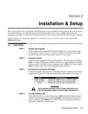 Page 4Section 2
Installation & Setup
Roadster/Vista User’s Manual2-1
This section explains how to install and set up the projector. If you are familiar with the projector and want to quickly
set it up for temporary use, follow the Quick Setup instructions below. For a more complete setup, follow the
instructions and guides covered in the remaining subsections. This section assumes that the video decoder is installed.
NOTE: The lens is not installed for shipping. For instructions on how to install or replace a...