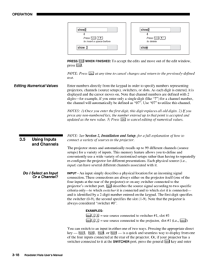 Page 59OPERATION
3-18
Roadster/Vista User’s Manual
PRESS Enter WHEN FINISHED: To accept the edits and move out of the edit window,
press 
Enter.
NOTE: Press 
Exi t at any time to cancel changes and return to the previously-defined
text.
Enter numbers directly from the keypad in order to specify numbers representing
projectors, channels (source setups), switchers, or slots. As each digit is entered, it is
displayed and the cursor moves on. Note that channel numbers are defined with 2
digits—for example, if you...