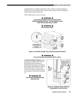 Page 8INSTALLATION AND SETUP
Roadster/Vista User’s Manual2-5
stacking hardware (available separately) in place, firmly securing the projectors
together. If you are hoisting a stack, secure a safety strap to at least one handle of
each projector–keep the strap taut.
NOTE: 
Vista models cannot be stacked.
 WARNING 
Do not stack projectors without using 
Christie
Hoisting/Stacking hardware. The top projector could
slide off and cause injury or death.
 WARNING 
Do not carry a stack.
Figure 2.4. Stacking (Roadster...