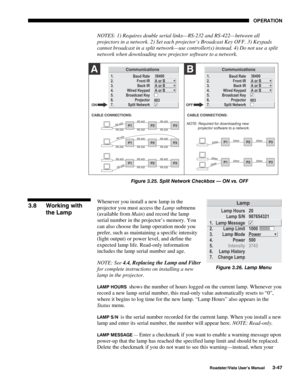 Page 88OPERATION
Roadster/Vista User’s Manual3-47
NOTES: 1) Requires double serial links— RS-232 and RS-422— between all
projectors in a network. 2) Set each projector’s Broadcast Key OFF. 3) Keypads
cannot broadcast in a split network— use controller(s) instead. 4) Do not use a split
network when downloading new projector software to a network.
Figure 3.25. Split Network Checkbox — ON vs. OFF
Whenever you install a new lamp in the
projector you must access the Lamp submenu
(available from Main) and record the...