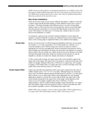 Page 10INSTALLATION AND SETUP
Roadster/Vista User’s Manual2-7
NOTE: Lenses for this projector are designed primarily for use with flat screens, but
the projector depth-of-field range allows the lens to be focused on curved screens as
well. While focus remains sharp in the corners, there may be significant pincushion
distortion, primarily at the top of the screen.
Rear Screen Installations
There are two basic types of rear screens: diffused and optical. A diffused screen has
a surface which spreads the light...