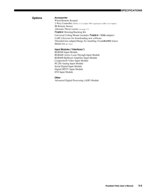 Page 120 SPECIFICATIONS
Roadster/Vista User’s Manual5-5
Accessories
Wired Remote Keypad
2-Way Controller 
(NOTE: v1.2 or higher TWC required for CoRE v1.4 or higher)
IR Remote Sensor
Alternate Throw Lenses 
(see page 5-1)
Roadster Hoisting/Stacking Kit
Universal Ceiling Mount (includes Roadster / Vista adapter)
CoRE Librarian for downloading new software
Threaded lens adapter/flange for installing Vista
GRAPHX lenses
Shutter kit 
(for Vista)
Input Modules (“Interfaces”)
RGB500 Input Module
RGB400 Active...