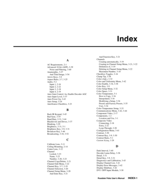 Page 150Index
Roadster/Vista User’s ManualINDEX-1
A
AC Requirements, 2-1
Advanced 10-bit (ADP), 3-39
Noise and Filtering, 3-40
Anamorphic, 3-27
And Tiled Image, 3-54
Arrow Keys, 3-8
Aspect Ratio, 2-7, 3-25
Audio, 5-2
Input 1, 2-16
Input 2, 2-22
Input 3, 2-18
Input 4, 2-19
Auto Gain Control. See Enable Decoder AGC
Auto Input Level, 3-37
Auto Power Up, 3-43
Auto Setup, 3-24
AutoSource Checkbox, 3-23
B
Back IR Keypad, 3-45
Bad Sync, 3-55
Baud Rate, 2-31, 3-44
Blacklevels and Drives, 3-37
Blanking, 3-29
Brightness,...